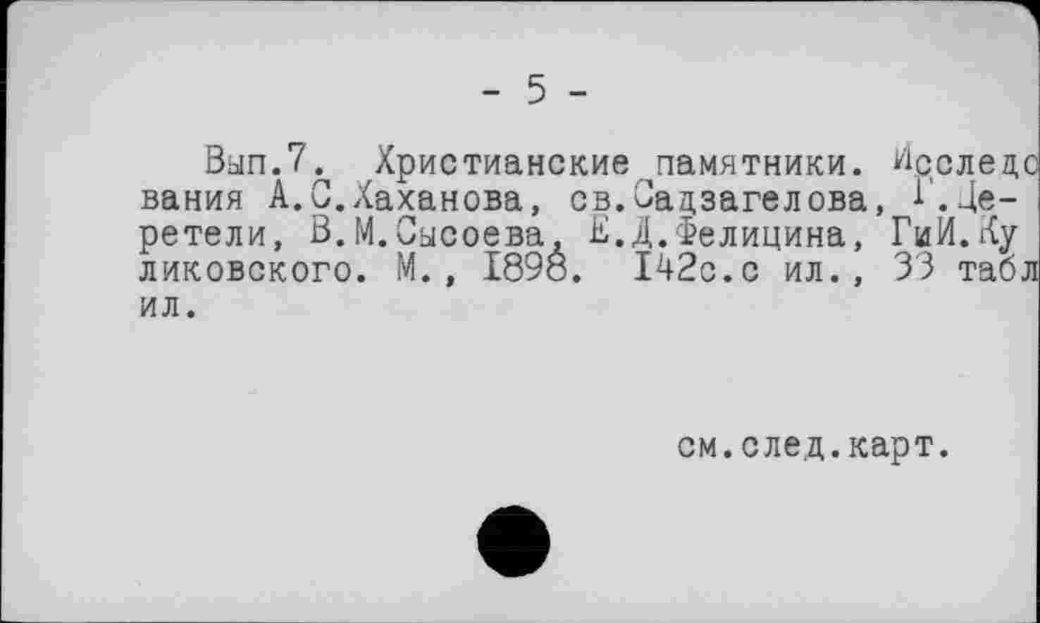 ﻿- 5 -
Ban.7^ Христианские^памятники. йсслецо вания А.С.Хаханова, св.Садзагелова, 1.Церетели, В.М.Сысоева, Е.Д.Фелицина, ГиИ.Ку ликовского. М., 1898. 142с.с ил., 33 табл ил.
см.след.карт.